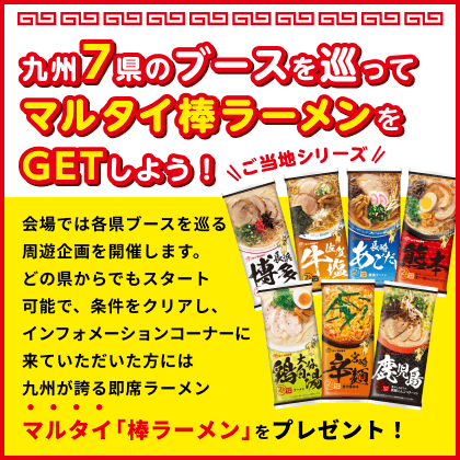 九州7県のブースを巡ってマルタイ棒ラーメンをGETしよう！ 会場では各県ブースを巡るスタンプラリーを開催します。どの県からでもスタート可能で、各県スタンプを集めた後にインフォメーションコーナーに来ていただいた方は九州が誇る即席ラーメンマルタイ「棒ラーメン」をプレゼント！